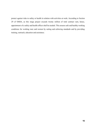 protect against risks to safety or health in relation with activities at work. According to Section
29 of OSHA, as this mega project exceeds twenty million of total contract sum, hence,
appointment of a safety and health officer shall be needed​. ​This ​assures safe and healthy working
conditions for working men and women by setting and enforcing standards and by providing
training, outreach, education and assistance.
16
 