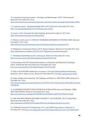 12. Lump Sum Construction Contract - Advantages and Disadvantages. (2017). The Constructor.
Retrieved 16 November 2017, from
https://theconstructor.org/construction/lump-sum-construction-contract-advantages-disadvantages/14956/
13. Lump sum contract - Designing Buildings Wiki. (2017). Retrieved 16 November 2017, from
https://www.designingbuildings.co.uk/wiki/Lump_sum_contract
14. Lynch, J. (2011, November 06). Open Tendering. Retrieved November 16, 2017, from
https://procurementclassroom.com/open-tendering/
15. Mishra, G. (2016, July 27). TYPES OF TENDERING METHODS IN CONSTRUCTION. Retrieved
November 07, 2017, from
https://theconstructor.org/construction/types-of-tendering-methods-in-construction/6372/
16. Obligations in Construction Projects. (2017). Hansen's Kammer. Retrieved 16 November 2017, from
https://hansenkammer.wordpress.com/2011/10/27/obligations-in-construction-projects/
17. Pertubuhan Akitek Malaysia (2017). Pam.org.my. Retrieved 16 November 2017, from
http://www.pam.org.my/index.php/component/content/article?id=430
18. Proceedings of the 2013 International Conference on Education and Educational Technologies.
(2013). Aminah binti Md Yusof. Retrieved 16 November 2017, from
http://www.inase.org/library/2013/rhodes/bypaper/EET/EET-02.pdf
19. Risks in the PAM 2006 standard form of contracts - Universiti Teknologi Malaysia Institutional
Repository. (2017). Eprints.utm.my. Retrieved 16 November 2017, from ​http://eprints.utm.my/48852/
20. Safety in Malaysian Construction: The Challenges and Initiatives. JURUTERA (2008), Retrieved 16
November 2017, from
http://dspace.unimap.edu.my/dspace/bitstream/123456789/13853/1/feature-Safety%20in%20Construction
%203pp.pdf
21. STANDARD CONSTRUCTION CONTRACTS IN MALAYSIA Issues and Challenges (2002).
OON CHEE KHENG. Retrieved 16 November 2017, from
http://www.ckoon-law.com/Paper/STANDARD%20CONSTRUCTION%20CONTRACTS.pdf
22. THE PAM 2006 FORM OF BUILDING CONTRACT: AN OVERVIEW. (2017). Sundra Rajoo.
Retrieved 16 November 2017, from
http://sundrarajoo.com/2009/10/07/the-pam-2006-form-of-building-contract-an-overview/
23. UNIMAS E-Journal of Civil Engineering, Vol 1: issue (2009) Feng.unimas.my. Retrieved 16
November 2017, from ​http://www.feng.unimas.my/JCEST/images/article/vol1issue1/3874-0809-02.pdf
18
 