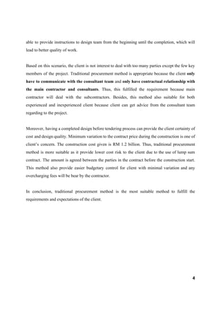 able to provide instructions to design team from the beginning until the completion, which will
lead to better quality of work.
Based on this scenario, the client is not interest to deal with too many parties except the few key
members of the project. Traditional procurement method is appropriate because the client ​only
have to communicate with the consultant team and ​only have contractual relationship with
the main contractor and consultants​. Thus, this fulfilled the requirement because main
contractor will deal with the subcontractors. Besides, this method also suitable for both
experienced and inexperienced client because client can get advice from the consultant team
regarding to the project.
Moreover, having a completed design before tendering process can provide the client certainty of
cost and design quality. Minimum variation to the contract price during the construction is one of
client’s concern. The construction cost given is RM 1.2 billion. Thus, traditional procurement
method is more suitable as it provide lower cost risk to the client due to the use of lump sum
contract. The amount is agreed between the parties in the contract before the construction start.
This method also provide easier budgetary control for client with minimal variation and any
overcharging fees will be bear by the contractor.
In conclusion, traditional procurement method is the most suitable method to fulfill the
requirements and expectations of the client.
4
 