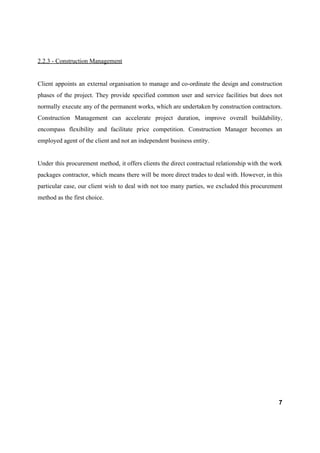 2.2.3 - Construction Management
Client appoints an external organisation to manage and co-ordinate the design and construction
phases of the project. They provide specified common user and service facilities but does not
normally execute any of the permanent works, which are undertaken by construction contractors.
Construction Management can accelerate project duration, improve overall buildability,
encompass flexibility and facilitate price competition. Construction Manager becomes an
employed agent of the client and not an independent business entity.
Under this procurement method, it offers clients the direct contractual relationship with the work
packages contractor, which means there will be more direct trades to deal with. However, in this
particular case, our client wish to deal with not too many parties, we excluded this procurement
method as the first choice.
7
 