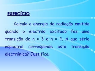 EXERCÍCIO Calcula a energia de radiação emitida quando o electrão excitado faz uma transição de n = 3 e n = 2. A que série espectral corresponde esta transição electrónica? Justifica.   