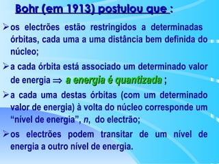 os electrões estão restringidos a determinadas  órbitas, cada uma a uma distância bem definida do núcleo; a cada órbita está associado um determinado valor de energia     a   energia é quantizada   ;  a cada uma destas órbitas (com um determinado valor de energia) à volta do núcleo corresponde um “nível de energia”,  n ,  do electrão; os electrões podem transitar de um nível de energia a outro nível de energia.   Bohr (em 1913) postulou que  : 