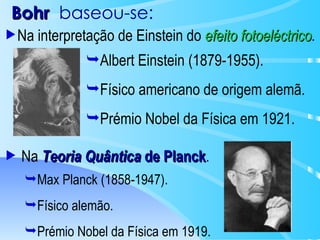 Bohr   baseou-se: Na  Teoria Quântica  de Planck . Max Planck (1858-1947). Físico alemão. Prémio Nobel da Física em 1919. Na interpretação de Einstein do  efeito fotoeléctrico . Albert Einstein (1879-1955). Físico americano de origem alemã. Prémio Nobel da Física em 1921. 
