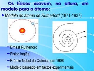 M odelo do átomo de Rutherford  (1871-1937) Ernest Rutherford Físico inglês Prémio Nobel da Química em 1908 Modelo baseado em factos experimentais Os físicos usavam, na altura, um modelo para o átomo: 
