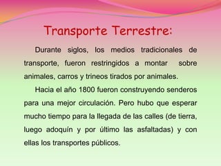 Transporte Terrestre:
   Durante siglos, los medios tradicionales de
transporte, fueron restringidos a montar           sobre
animales, carros y trineos tirados por animales.
   Hacia el año 1800 fueron construyendo senderos
para una mejor circulación. Pero hubo que esperar
mucho tiempo para la llegada de las calles (de tierra,
luego adoquín y por último las asfaltadas) y con
ellas los transportes públicos.
 