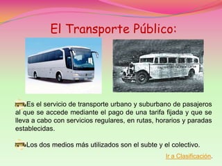 El Transporte Público:




    Es el servicio de transporte urbano y suburbano de pasajeros
al que se accede mediante el pago de una tarifa fijada y que se
lleva a cabo con servicios regulares, en rutas, horarios y paradas
establecidas.

   Los dos medios más utilizados son el subte y el colectivo.
                                                  Ir a Clasificación.
 