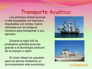 Transporte Acuático:
     Las primeras embarcaciones
a vela equipadas con bancos e
impulsados con remos, fueron
utilizadas por los antiguos
romanos para transportar a sus
ejércitos.

    Durante el siglo XIX se
produjeron grandes avances
gracias a la tecnología producto
de la energía a vapor.

   El motor diesel ha supuesto
para los barcos modernos un
funcionamiento más económico.      Ir a Clasificación.
 