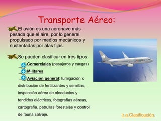 Transporte Aéreo:
    El avión es una aeronave más
pesada que el aire, por lo general
propulsado por medios mecánicos y
sustentadas por alas fijas.

   Se pueden clasificar en tres tipos:
        Comerciales (pasajeros y cargas)
        Militares.
        Aviación general: fumigación o
   distribución de fertilizantes y semillas,
   inspección aérea de oleoductos y
   tendidos eléctricos, fotografías aéreas,
   cartografía, patrullas forestales y control
   de fauna salvaje.                             Ir a Clasificación.
 