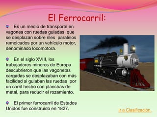El Ferrocarril:
    Es un medio de transporte en
vagones con ruedas guiadas que
se desplazan sobre riles paralelos
remolcados por un vehículo motor,
denominado locomotora.

     En el siglo XVIII, los
trabajadores mineros de Europa
descubrieron que las vagonetas
cargadas se desplazaban con más
facilidad si guiaban las ruedas por
un carril hecho con planchas de
metal, para reducir el rozamiento.

   El primer ferrocarril de Estados
Unidos fue construido en 1827.        Ir a Clasificación.
 