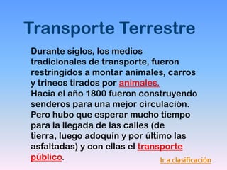 Transporte Terrestre
Durante siglos, los medios
tradicionales de transporte, fueron
restringidos a montar animales, carros
y trineos tirados por animales.
Hacia el año 1800 fueron construyendo
senderos para una mejor circulación.
Pero hubo que esperar mucho tiempo
para la llegada de las calles (de
tierra, luego adoquín y por último las
asfaltadas) y con ellas el transporte
público.                        Ir a clasificación
 