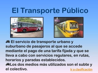 El Transporte Público



    El servicio de transporte urbano y
suburbano de pasajeros al que se accede
mediante el pago de una tarifa fijada y que se
lleva a cabo con servicios regulares, en rutas,
horarios y paradas establecidos.
   Los dos medios más utilizados son el subte y
el colectivo.                       Ir a clasificación
 