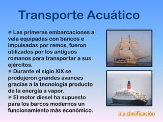 Transporte Acuático
  Las primeras embarcaciones a
vela equipadas con bancos e
impulsadas por remos, fueron
utilizados por los antiguos
romanos para transportar a sus
ejércitos.
  Durante el siglo XIX se
produjeron grandes avances
gracias a la tecnología producto
de la energía a vapor.
  El motor diesel ha supuesto
para los barcos modernos un
funcionamiento más económico.
                                   Ir a clasificación
 