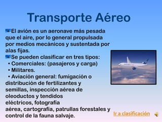 Transporte Aéreo
   El avión es un aeronave más pesada
que el aire, por lo general propulsada
por medios mecánicos y sustentada por
alas fijas.
   Se pueden clasificar en tres tipos:
 • Comerciales: (pasajeros y carga)
 • Militares.
 • Aviación general: fumigación o
distribución de fertilizantes y
semillas, inspección aérea de
oleoductos y tendidos
eléctricos, fotografía
aérea, cartografía, patrullas forestales y
control de la fauna salvaje.               Ir a clasificación
 