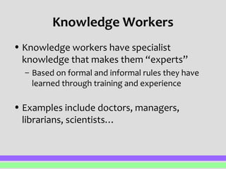 Knowledge Workers 
• Knowledge workers have specialist 
knowledge that makes them “experts” 
– Based on formal and informal rules they have 
learned through training and experience 
• Examples include doctors, managers, 
librarians, scientists… 
 