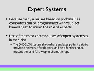 Expert Systems 
• Because many rules are based on probabilities 
computers can be programmed with “subject 
knowledge” to mimic the role of experts 
• One of the most common uses of expert systems is 
in medicine 
– The ONCOLOG system shown here analyses patient data to 
provide a reference for doctors, and help for the choice, 
prescription and follow-up of chemotherapy 
 