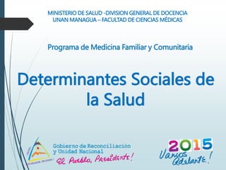 Determinantes Sociales de
la Salud
MINISTERIO DE SALUD -DIVISION GENERAL DE DOCENCIA
UNAN MANAGUA – FACULTAD DE CIENCIAS MÉDICAS
Programa de Medicina Familiar y Comunitaria
 