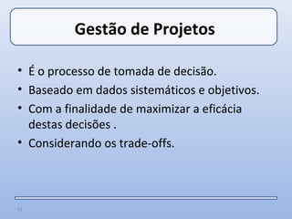 Gestão de Projetos

• É o processo de tomada de decisão.
• Baseado em dados sistemáticos e objetivos.
• Com a finalidade de maximizar a eficácia
  destas decisões .
• Considerando os trade-offs.



12
 
