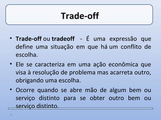 Trade-off

• Trade-off ou tradeoff - É uma expressão que
  define uma situação em que há um conflito de
  escolha.
• Ele se caracteriza em uma ação econômica que
  visa à resolução de problema mas acarreta outro,
  obrigando uma escolha.
• Ocorre quando se abre mão de algum bem ou
  serviço distinto para se obter outro bem ou
  serviço distinto.
13
 