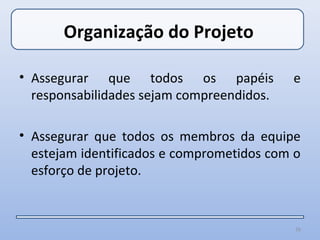 Organização do Projeto

• Assegurar que todos os papéis            e
  responsabilidades sejam compreendidos.

• Assegurar que todos os membros da equipe
  estejam identificados e comprometidos com o
  esforço de projeto.


                                            16
 