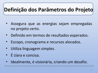 Definição dos Parâmetros do Projeto

• Assegura que as energias sejam empregadas
  no projeto certo.
• Definido em termos de resultados esperados.
• Escopo, cronograma e recursos alocados.
• Utiliza linguagem simples.
• É clara e concisa.
• Idealmente, é visionária, criando um desafio.
                                                  17
 