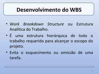 Desenvolvimento do WBS

• Work Breakdown Structure ou Estrutura
  Analítica do Trabalho.
• É uma estrutura hierárquica de todo o
  trabalho requerido para alcançar o escopo do
  projeto.
• Evita o esquecimento ou omissão de uma
  tarefa.

                                             19
 