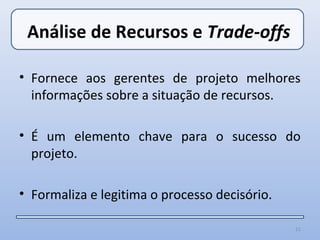 Análise de Recursos e Trade-offs

• Fornece aos gerentes de projeto melhores
  informações sobre a situação de recursos.

• É um elemento chave para o sucesso do
  projeto.

• Formaliza e legitima o processo decisório.

                                               21
 