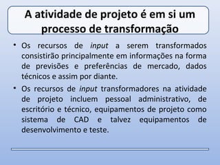 A atividade de projeto é em si um
      processo de transformação
• Os recursos de input a serem transformados
  consistirão principalmente em informações na forma
  de previsões e preferências de mercado, dados
  técnicos e assim por diante.
• Os recursos de input transformadores na atividade
  de projeto incluem pessoal administrativo, de
  escritório e técnico, equipamentos de projeto como
  sistema de CAD e talvez equipamentos de
  desenvolvimento e teste.
 