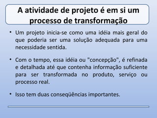 A atividade de projeto é em si um
      processo de transformação
• Um projeto inicia-se como uma idéia mais geral do
  que poderia ser uma solução adequada para uma
  necessidade sentida.

• Com o tempo, essa idéia ou "concepção", é refinada
  e detalhada até que contenha informação suficiente
  para ser transformada no produto, serviço ou
  processo real.

• Isso tem duas conseqüências importantes.
 
