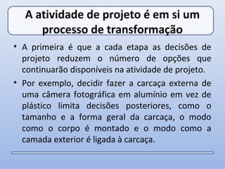 A atividade de projeto é em si um
     processo de transformação
• A primeira é que a cada etapa as decisões de
  projeto reduzem o número de opções que
  continuarão disponíveis na atividade de projeto.
• Por exemplo, decidir fazer a carcaça externa de
  uma câmera fotográfica em alumínio em vez de
  plástico limita decisões posteriores, como o
  tamanho e a forma geral da carcaça, o modo
  como o corpo é montado e o modo como a
  camada exterior é ligada à carcaça.
 