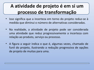 A atividade de projeto é em si um
      processo de transformação
• Isso significa que a incerteza em torno do projeto reduz-se à
  medida que diminui o número de alternativas consideradas.

• Na realidade, a atividade de projeto pode ser considerada
  uma atividade que reduz progressivamente a incerteza com
  relação ao produto, serviço ou processo.

• A figura a seguir indica o que é, algumas vezes, chamado de
  funil do projeto, ilustrando a redução progressiva de opções
  de projeto de muitas para uma.
 