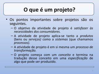 O que é um projeto?
• Os pontos importantes sobre projetos são os
  seguintes.
  – O objetivo da atividade de projeto é satisfazer às
    necessidades dos consumidores.
  – A atividade de projeto aplica-se tanto a produtos
    (bens ou serviços) como a sistemas (que chamamos
    processos).
  – A atividade de projeto é em si mesma um processo de
    transformação.
  – O projeto começa com um conceito e termina na
    tradução desse conceito em uma especificação de
    algo que pode ser produzido.

                                                      3
 