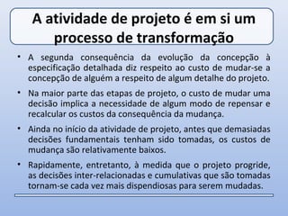 A atividade de projeto é em si um
      processo de transformação
• A segunda consequência da evolução da concepção à
  especificação detalhada diz respeito ao custo de mudar-se a
  concepção de alguém a respeito de algum detalhe do projeto.
• Na maior parte das etapas de projeto, o custo de mudar uma
  decisão implica a necessidade de algum modo de repensar e
  recalcular os custos da consequência da mudança.
• Ainda no início da atividade de projeto, antes que demasiadas
  decisões fundamentais tenham sido tomadas, os custos de
  mudança são relativamente baixos.
• Rapidamente, entretanto, à medida que o projeto progride,
  as decisões inter-relacionadas e cumulativas que são tomadas
  tornam-se cada vez mais dispendiosas para serem mudadas.
 
