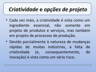 Criatividade e opções de projeto
• Cada vez mais, a criatividade é vista como um
  ingrediente essencial, não somente em
  projeto de produtos e serviços, mas também
  em projeto de processos de produção.
• Devido parcialmente à natureza de mudanças
  rápidas de muitas indústrias, a falta de
  criatividade (e, consequentemente, de
  inovação) é vista como um sério risco.
 