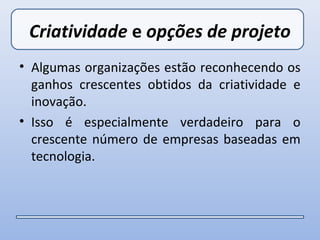 Criatividade e opções de projeto
• Algumas organizações estão reconhecendo os
  ganhos crescentes obtidos da criatividade e
  inovação.
• Isso é especialmente verdadeiro para o
  crescente número de empresas baseadas em
  tecnologia.
 