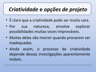 Criatividade e opções de projeto
• É claro que a criatividade pode ser muito cara.
• Por sua natureza, envolve explorar
  possibilidades muitas vezes improváveis.
• Muitas delas vão morrer quando provarem ser
  inadequadas.
• Ainda assim, o processo de criatividade
  depende dessas investigações aparentemente
  inúteis.
 