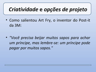 Criatividade e opções de projeto
• Como salientou Art Fry, o inventor do Post-it
  da 3M:

• "Você precisa beijar muitos sapos para achar
  um príncipe, mas lembre-se: um príncipe pode
  pagar por muitos sapos."
 