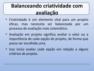 Balanceando criatividade com
            avaliação
• Criatividade é um elemento vital para um projeto
  eficaz, mas necessita ser balanceada por um
  processo de avaliação mais sistemático.
• Avaliação em projeto significa avaliar o valor ou a
  importância de cada opção do projeto, de forma que
  possa ser escolhida uma.
• Isso inclui avaliar cada opção em relação a alguns
  critérios de projeto.
 