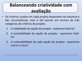 Balanceando criatividade com
              avaliação
• Os critérios usados em cada projeto dependem da natureza e
  das circunstâncias, mas é útil pensar em termos de três
  categorias de critérios de projeto.
   1. A viabilidade da opção de projeto - podemos fazê-la?
   2. A aceitabilidade da opção de projeto - queremos fazê-
      la?
   3. A vulnerabilidade de cada opção de projeto - queremos
      correr o risco?
 