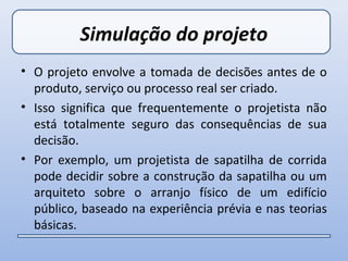 Simulação do projeto
• O projeto envolve a tomada de decisões antes de o
  produto, serviço ou processo real ser criado.
• Isso significa que frequentemente o projetista não
  está totalmente seguro das consequências de sua
  decisão.
• Por exemplo, um projetista de sapatilha de corrida
  pode decidir sobre a construção da sapatilha ou um
  arquiteto sobre o arranjo físico de um edifício
  público, baseado na experiência prévia e nas teorias
  básicas.
 