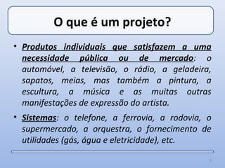 O que é um projeto?
• Produtos individuais que satisfazem a uma
  necessidade pública ou de mercado: o
  automóvel, a televisão, o rádio, a geladeira,
  sapatos, meias, mas também a pintura, a
  escultura, a música e as muitas outras
  manifestações de expressão do artista.
• Sistemas: o telefone, a ferrovia, a rodovia, o
  supermercado, a orquestra, o fornecimento de
  utilidades (gás, água e eletricidade), etc.

                                               4
 