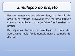 Simulação do projeto
• Para aumentar sua própria confiança na decisão de
  projeto, entretanto, provavelmente tentarão simular
  como a sapatilha e o arranjo físico funcionariam na
  prática.
• De algumas formas, a simulação é uma das
  abordagens mais fundamentais para a tomada de
  decisões.
 