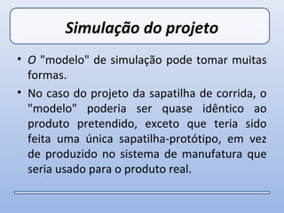 Simulação do projeto
• O "modelo" de simulação pode tomar muitas
  formas.
• No caso do projeto da sapatilha de corrida, o
  "modelo" poderia ser quase idêntico ao
  produto pretendido, exceto que teria sido
  feita uma única sapatilha-protótipo, em vez
  de produzido no sistema de manufatura que
  seria usado para o produto real.
 