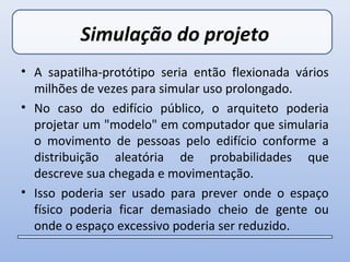 Simulação do projeto
• A sapatilha-protótipo seria então flexionada vários
  milhões de vezes para simular uso prolongado.
• No caso do edifício público, o arquiteto poderia
  projetar um "modelo" em computador que simularia
  o movimento de pessoas pelo edifício conforme a
  distribuição aleatória de probabilidades que
  descreve sua chegada e movimentação.
• Isso poderia ser usado para prever onde o espaço
  físico poderia ficar demasiado cheio de gente ou
  onde o espaço excessivo poderia ser reduzido.
 