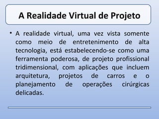 A Realidade Virtual de Projeto
• A realidade virtual, uma vez vista somente
  como meio de entretenimento de alta
  tecnologia, está estabelecendo-se como uma
  ferramenta poderosa, de projeto profissional
  tridimensional, com aplicações que incluem
  arquitetura, projetos de carros e o
  planejamento de operações cirúrgicas
  delicadas.
 