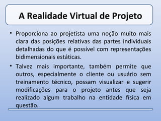 A Realidade Virtual de Projeto
• Proporciona ao projetista uma noção muito mais
  clara das posições relativas das partes individuais
  detalhadas do que é possível com representações
  bidimensionais estáticas.
• Talvez mais importante, também permite que
  outros, especialmente o cliente ou usuário sem
  treinamento técnico, possam visualizar e sugerir
  modificações para o projeto antes que seja
  realizado algum trabalho na entidade física em
  questão.
 