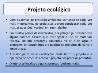 Projeto ecológico
• Com os temas de proteção ambiental tornando-se cada vez
  mais importantes, os projetistas devem considerar cada vez
  mais as questões "verdes" em seu trabalho.
• Em muitos países desenvolvidos, a legislação já providenciou
  alguns padrões básicos que restringem o uso de materiais
  tóxicos, limitam descargas poluentes no ar e na água e
  protegem os funcionários e o público de prejuízos de curto e
  longo prazo.
• A maior parte dessas restrições afeta tanto o projeto e a
  operação de processos como o projeto dos próprios produtos.
• O interesse focalizou alguns assuntos fundamentais:
 