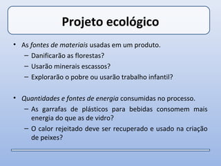 Projeto ecológico
• As fontes de materiais usadas em um produto.
   – Danificarão as florestas?
   – Usarão minerais escassos?
   – Explorarão o pobre ou usarão trabalho infantil?

• Quantidades e fontes de energia consumidas no processo.
   – As garrafas de plásticos para bebidas consomem mais
     energia do que as de vidro?
   – O calor rejeitado deve ser recuperado e usado na criação
     de peixes?
 