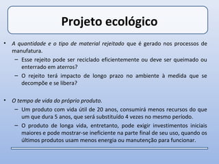 Projeto ecológico
•   A quantidade e o tipo de material rejeitado que é gerado nos processos de
    manufatura.
     – Esse rejeito pode ser reciclado eficientemente ou deve ser queimado ou
       enterrado em aterros?
     – O rejeito terá impacto de longo prazo no ambiente à medida que se
       decompõe e se libera?

•   O tempo de vida do próprio produto.
     – Um produto com vida útil de 20 anos, consumirá menos recursos do que
        um que dura 5 anos, que será substituído 4 vezes no mesmo período.
     – O produto de longa vida, entretanto, pode exigir investimentos iniciais
        maiores e pode mostrar-se ineficiente na parte final de seu uso, quando os
        últimos produtos usam menos energia ou manutenção para funcionar.
 