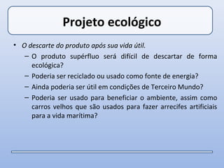Projeto ecológico
• O descarte do produto após sua vida útil.
   – O produto supérfluo será difícil de descartar de forma
     ecológica?
   – Poderia ser reciclado ou usado como fonte de energia?
   – Ainda poderia ser útil em condições de Terceiro Mundo?
   – Poderia ser usado para beneficiar o ambiente, assim como
     carros velhos que são usados para fazer arrecifes artificiais
     para a vida marítima?
 
