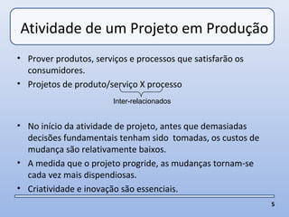 Atividade de um Projeto em Produção
• Prover produtos, serviços e processos que satisfarão os
  consumidores.
• Projetos de produto/serviço X processo
                        Inter-relacionados


• No início da atividade de projeto, antes que demasiadas
  decisões fundamentais tenham sido tomadas, os custos de
  mudança são relativamente baixos.
• A medida que o projeto progride, as mudanças tornam-se
  cada vez mais dispendiosas.
• Criatividade e inovação são essenciais.
                                                            5
 